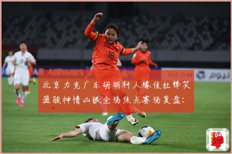 北京力克广东胡明轩人缘佳杜锋笑盈骏神情凶狠全场焦点赛场复盘：最新赛事动态与深度分析