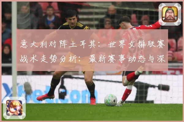 意大利对阵土耳其：世界女排联赛战术走势分析：最新赛事动态与深度分析