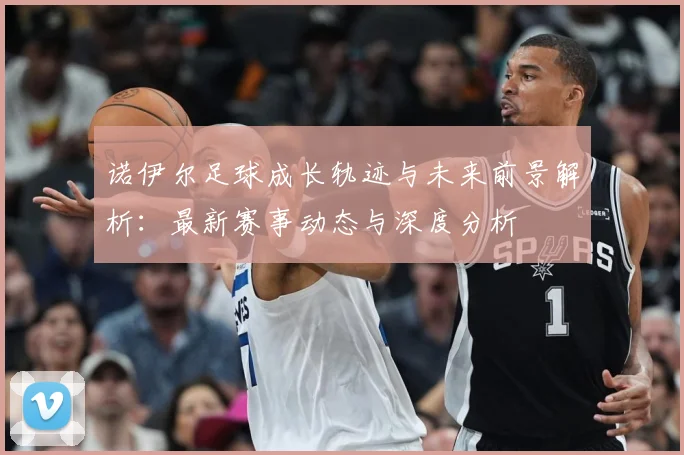 诺伊尔足球成长轨迹与未来前景解析：最新赛事动态与深度分析