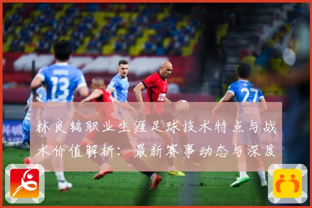 林良铭职业生涯足球技术特点与战术价值解析：最新赛事动态与深度分析