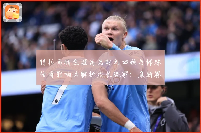 特拉乌特生涯高光时刻回顾与棒球传奇影响力解析成长观察：最新赛事动态与深度分析