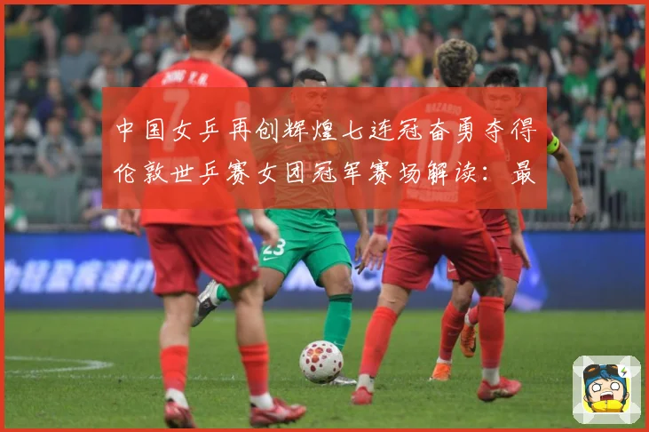 中国女乒再创辉煌七连冠奋勇夺得伦敦世乒赛女团冠军赛场解读：最新赛事动态与深度分析