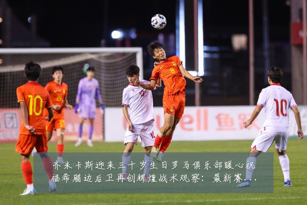 齐米卡斯迎来三十岁生日罗马俱乐部暖心祝福希腊边后卫再创辉煌战术观察：最新赛事动态与深度分析