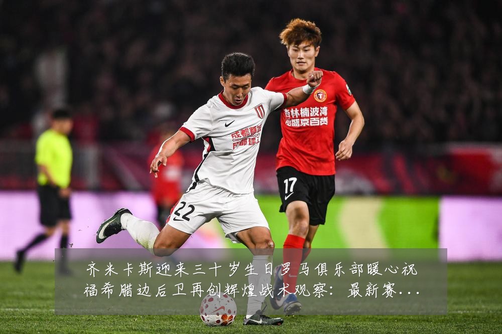 齐米卡斯迎来三十岁生日罗马俱乐部暖心祝福希腊边后卫再创辉煌战术观察：最新赛事动态与深度分析