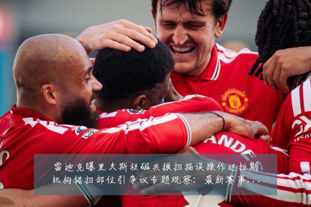 雷迪克曝里夫斯核磁共振扫描误操作达拉斯机构错扫部位引争议专题观察：最新赛事动态与深度分析